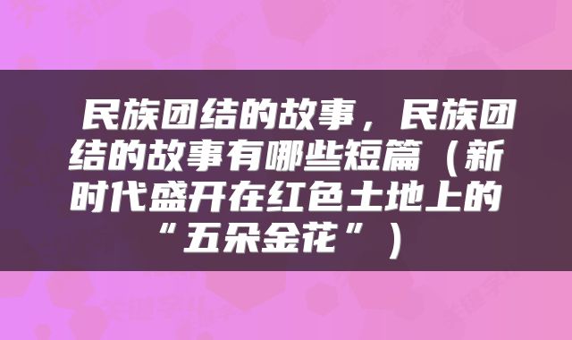  民族团结的故事，民族团结的故事有哪些短篇（新时代盛开在红色土地上的“五朵金花”） 