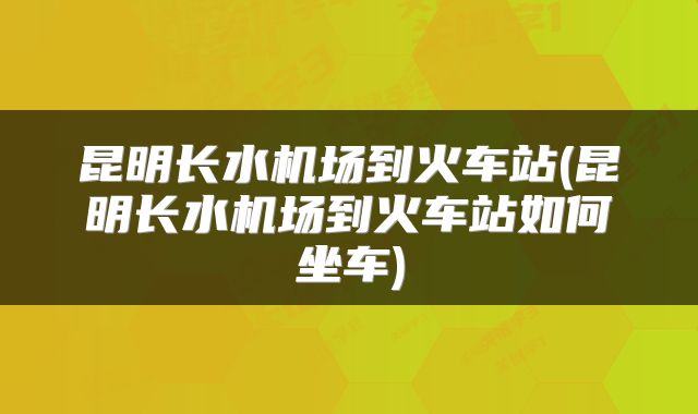 昆明长水机场到火车站(昆明长水机场到火车站如何坐车)