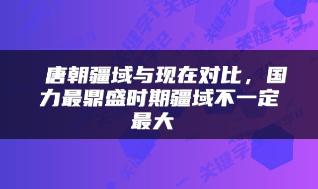  唐朝疆域与现在对比，国力最鼎盛时期疆域不一定最大 