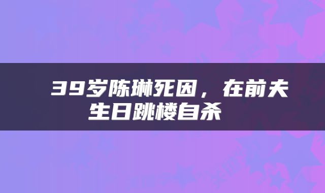 39岁陈琳死因，在前夫生日跳楼自杀 