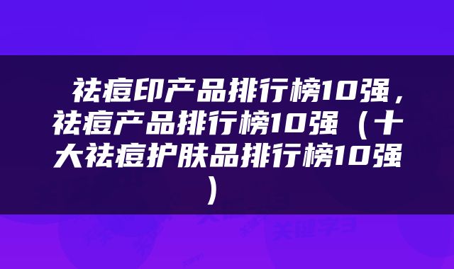  祛痘印产品排行榜10强，祛痘产品排行榜10强（十大祛痘护肤品排行榜10强） 