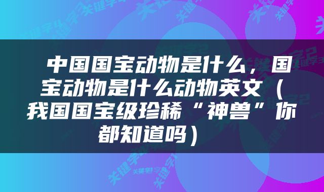  中国国宝动物是什么，国宝动物是什么动物英文（我国国宝级珍稀“神兽”你都知道吗） 