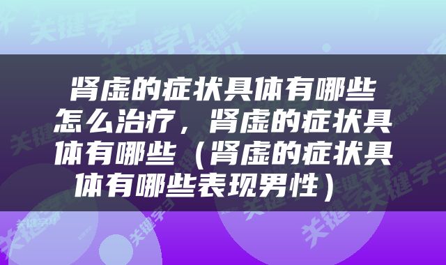  肾虚的症状具体有哪些 怎么治疗，肾虚的症状具体有哪些（肾虚的症状具体有哪些表现男性） 