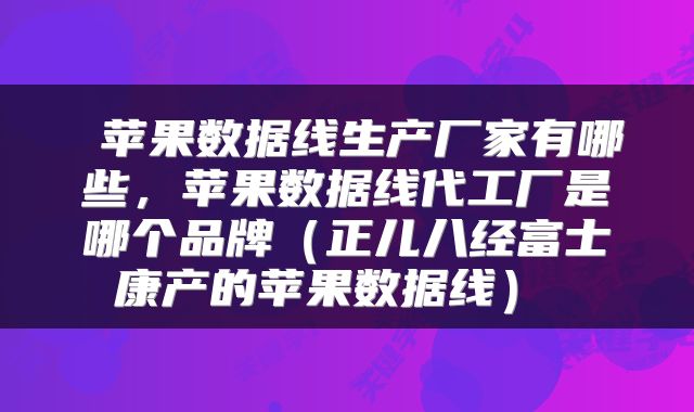  苹果数据线生产厂家有哪些，苹果数据线代工厂是哪个品牌（正儿八经富士康产的苹果数据线） 