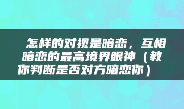  怎样的对视是暗恋，互相暗恋的最高境界眼神（教你判断是否对方暗恋你） 