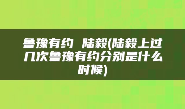鲁豫有约 陆毅(陆毅上过几次鲁豫有约分别是什么时候)