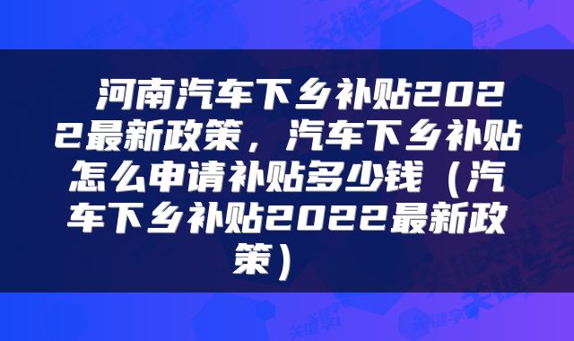  河南汽车下乡补贴2022最新政策，汽车下乡补贴怎么申请补贴多少钱（汽车下乡补贴2022最新政策） 