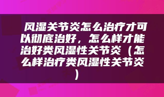  风湿关节炎怎么治疗才可以彻底治好，怎么样才能治好类风湿性关节炎（怎么样治疗类风湿性关节炎） 