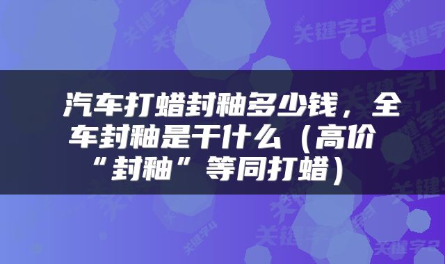  汽车打蜡封釉多少钱，全车封釉是干什么（高价“封釉”等同打蜡） 