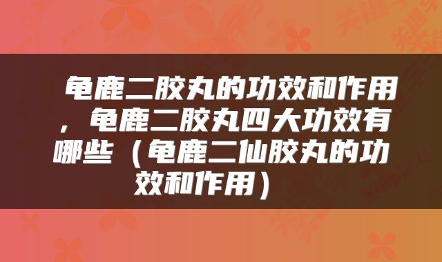  龟鹿二胶丸的功效和作用，龟鹿二胶丸四大功效有哪些（龟鹿二仙胶丸的功效和作用） 