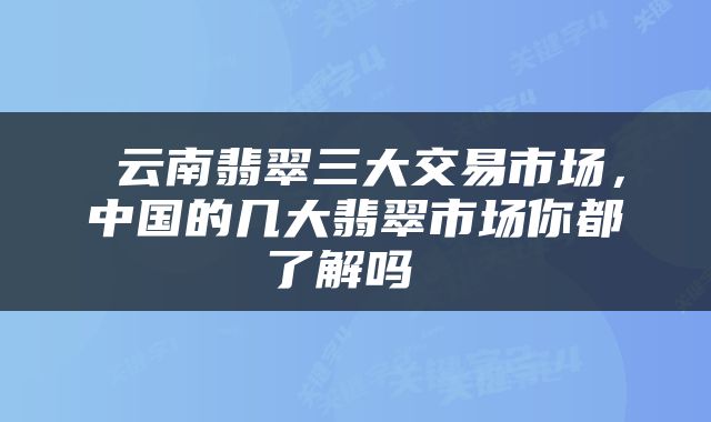  云南翡翠三大交易市场，中国的几大翡翠市场你都了解吗 
