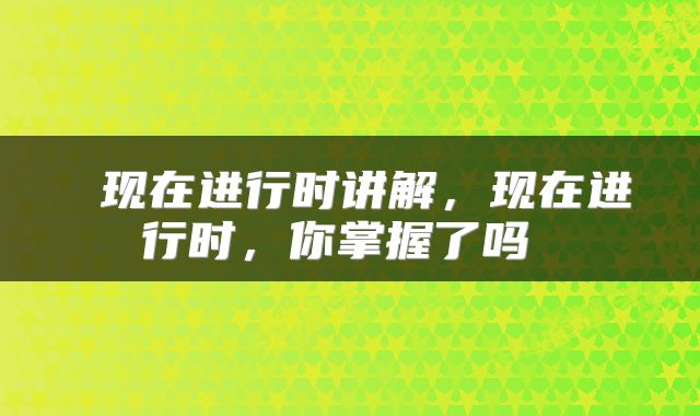 现在进行时讲解,现在进行时,你掌握了吗