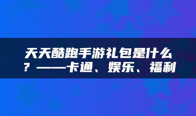 天天酷跑手游礼包是什么?——卡通、娱乐、福利