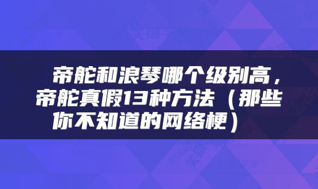  帝舵和浪琴哪个级别高，帝舵真假13种方法（那些你不知道的网络梗） 