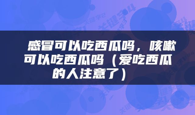  感冒可以吃西瓜吗，咳嗽可以吃西瓜吗（爱吃西瓜的人注意了） 