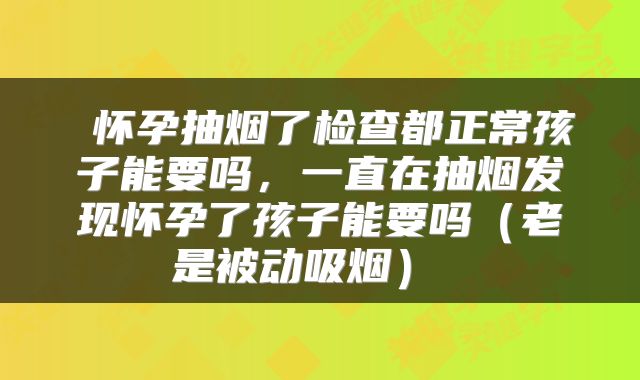  怀孕抽烟了检查都正常孩子能要吗，一直在抽烟发现怀孕了孩子能要吗（老是被动吸烟） 