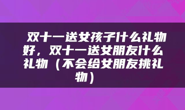  双十一送女孩子什么礼物好，双十一送女朋友什么礼物（不会给女朋友挑礼物） 