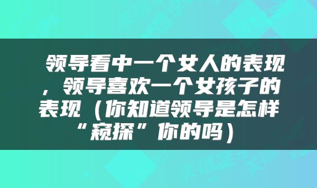  领导看中一个女人的表现，领导喜欢一个女孩子的表现（你知道领导是怎样“窥探”你的吗） 