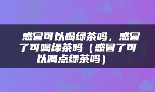  感冒可以喝绿茶吗，感冒了可喝绿茶吗（感冒了可以喝点绿茶吗） 