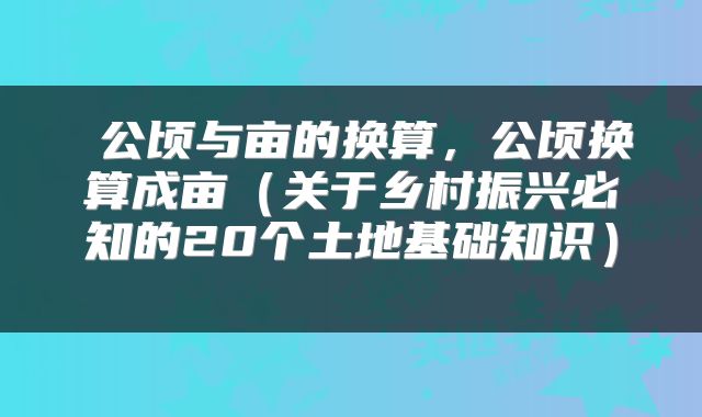  公顷与亩的换算，公顷换算成亩（关于乡村振兴必知的20个土地基础知识） 