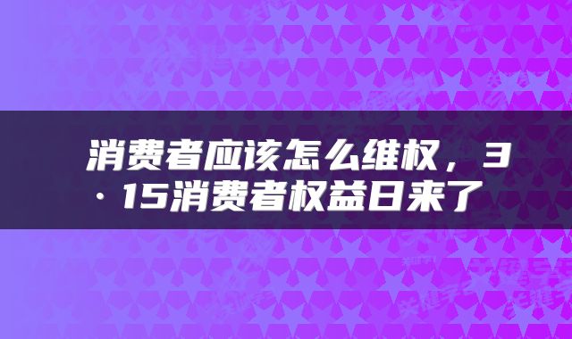  消费者应该怎么维权，3·15消费者权益日来了 