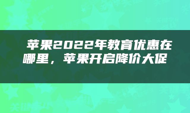  苹果2022年教育优惠在哪里，苹果开启降价大促 