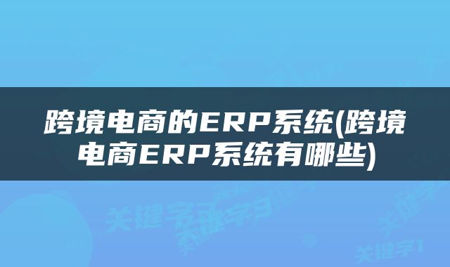 跨境电商的ERP系统(跨境电商ERP系统有哪些)