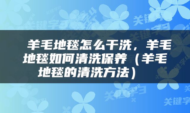  羊毛地毯怎么干洗，羊毛地毯如何清洗保养（羊毛地毯的清洗方法） 