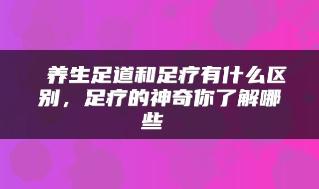  养生足道和足疗有什么区别，足疗的神奇你了解哪些 