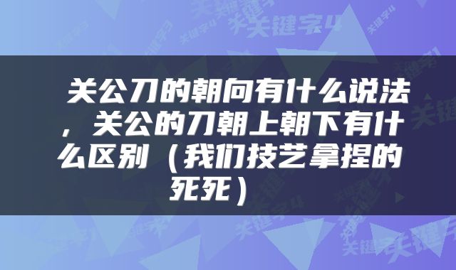  关公刀的朝向有什么说法，关公的刀朝上朝下有什么区别（我们技艺拿捏的死死） 