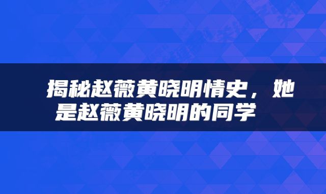  揭秘赵薇黄晓明情史，她是赵薇黄晓明的同学 