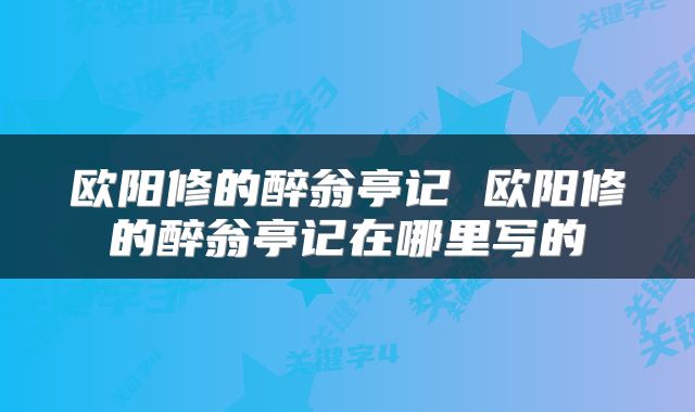 欧阳修的醉翁亭记 欧阳修的醉翁亭记在哪里写的