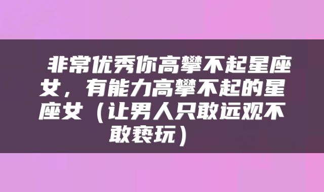  非常优秀你高攀不起星座女，有能力高攀不起的星座女（让男人只敢远观不敢亵玩） 