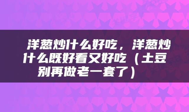  洋葱炒什么好吃，洋葱炒什么既好看又好吃（土豆别再做老一套了） 