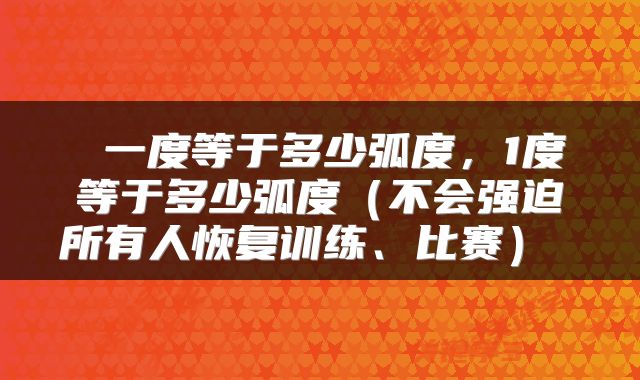  一度等于多少弧度，1度等于多少弧度（不会强迫所有人恢复训练、比赛） 