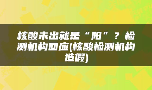 核酸未出就是“阳”？检测机构回应(核酸检测机构造假)