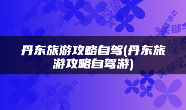 丹东旅游攻略自驾(丹东旅游攻略自驾游)