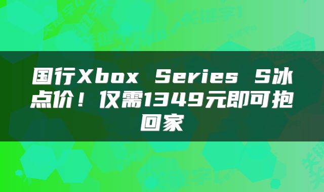 国行Xbox Series S冰点价!仅需1349元即可抱回家