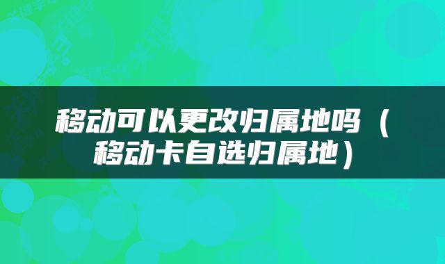 移动可以更改归属地吗（移动卡自选归属地）
