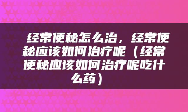  经常便秘怎么治，经常便秘应该如何治疗呢（经常便秘应该如何治疗呢吃什么药） 