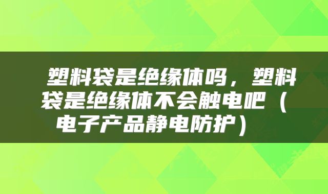  塑料袋是绝缘体吗，塑料袋是绝缘体不会触电吧（电子产品静电防护） 