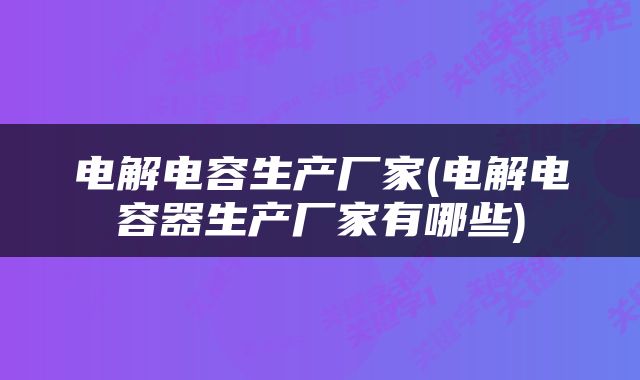 电解电容生产厂家(电解电容器生产厂家有哪些)