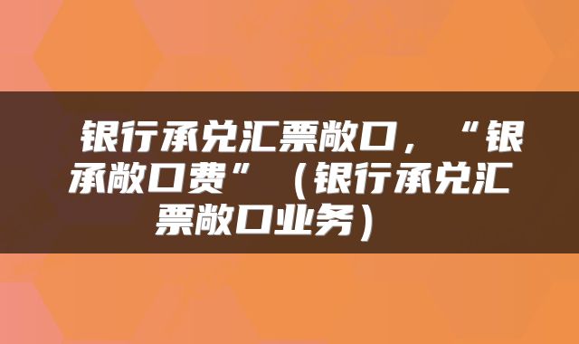  银行承兑汇票敞口，“银承敞口费”（银行承兑汇票敞口业务） 