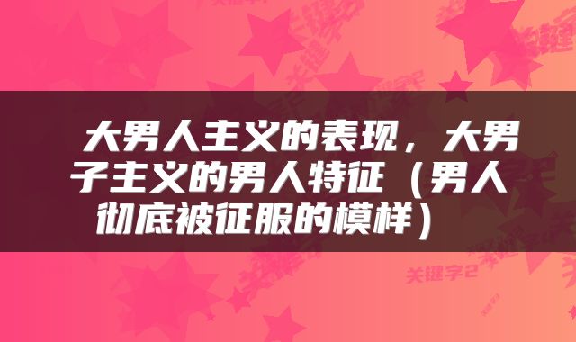  大男人主义的表现，大男子主义的男人特征（男人彻底被征服的模样） 