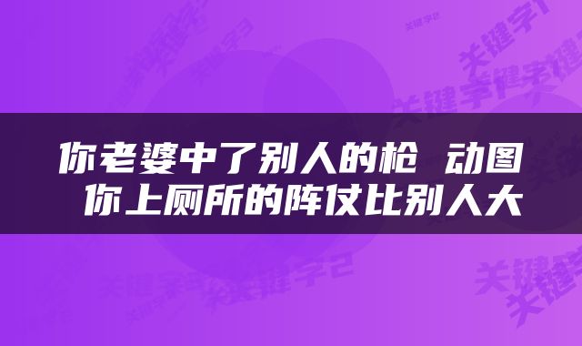 你老婆中了别人的枪 动图 你上厕所的阵仗比别人大