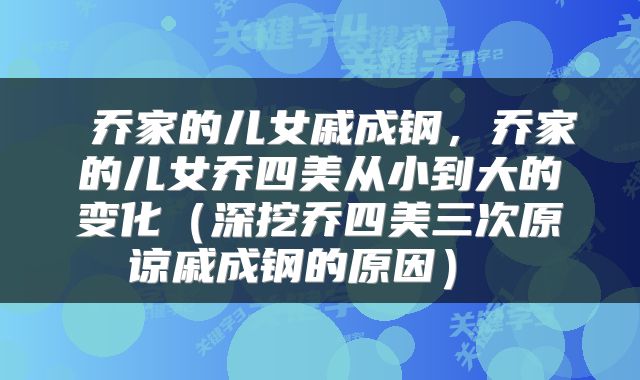 乔家的儿女戚成钢，乔家的儿女乔四美从小到大的变化（深挖乔四美三次原谅戚成钢的原因） 