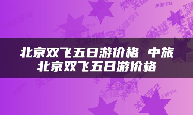 北京双飞五日游价格 中旅北京双飞五日游价格