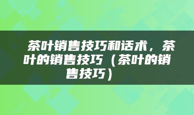  茶叶销售技巧和话术，茶叶的销售技巧（茶叶的销售技巧） 