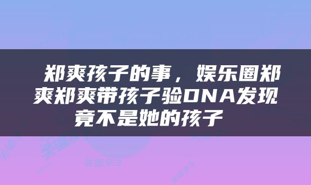  郑爽孩子的事，娱乐圈郑爽郑爽带孩子验DNA发现竟不是她的孩子 