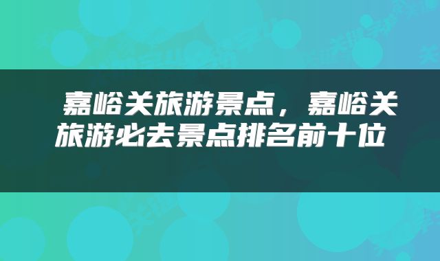  嘉峪关旅游景点，嘉峪关旅游必去景点排名前十位 